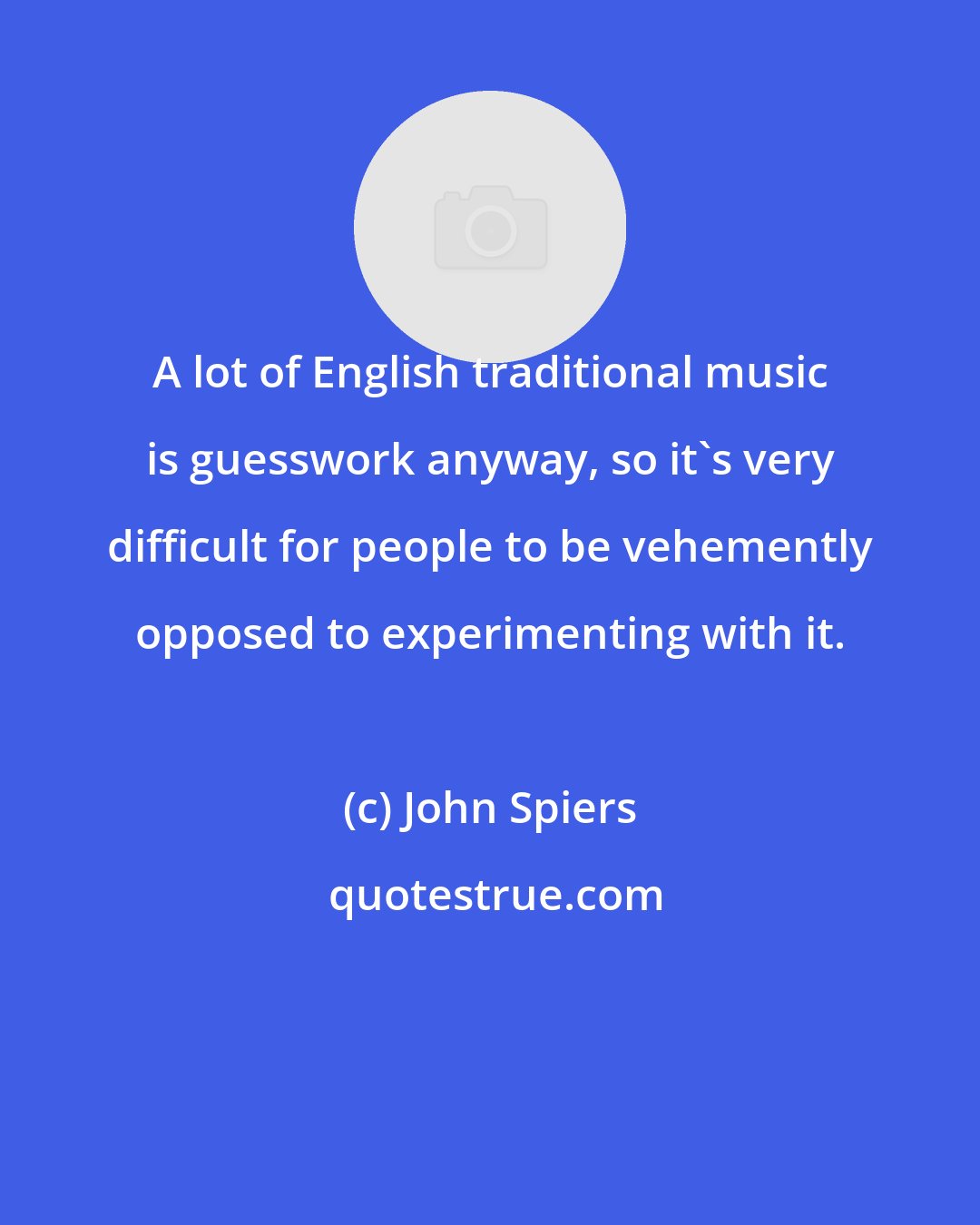 John Spiers: A lot of English traditional music is guesswork anyway, so it's very difficult for people to be vehemently opposed to experimenting with it.