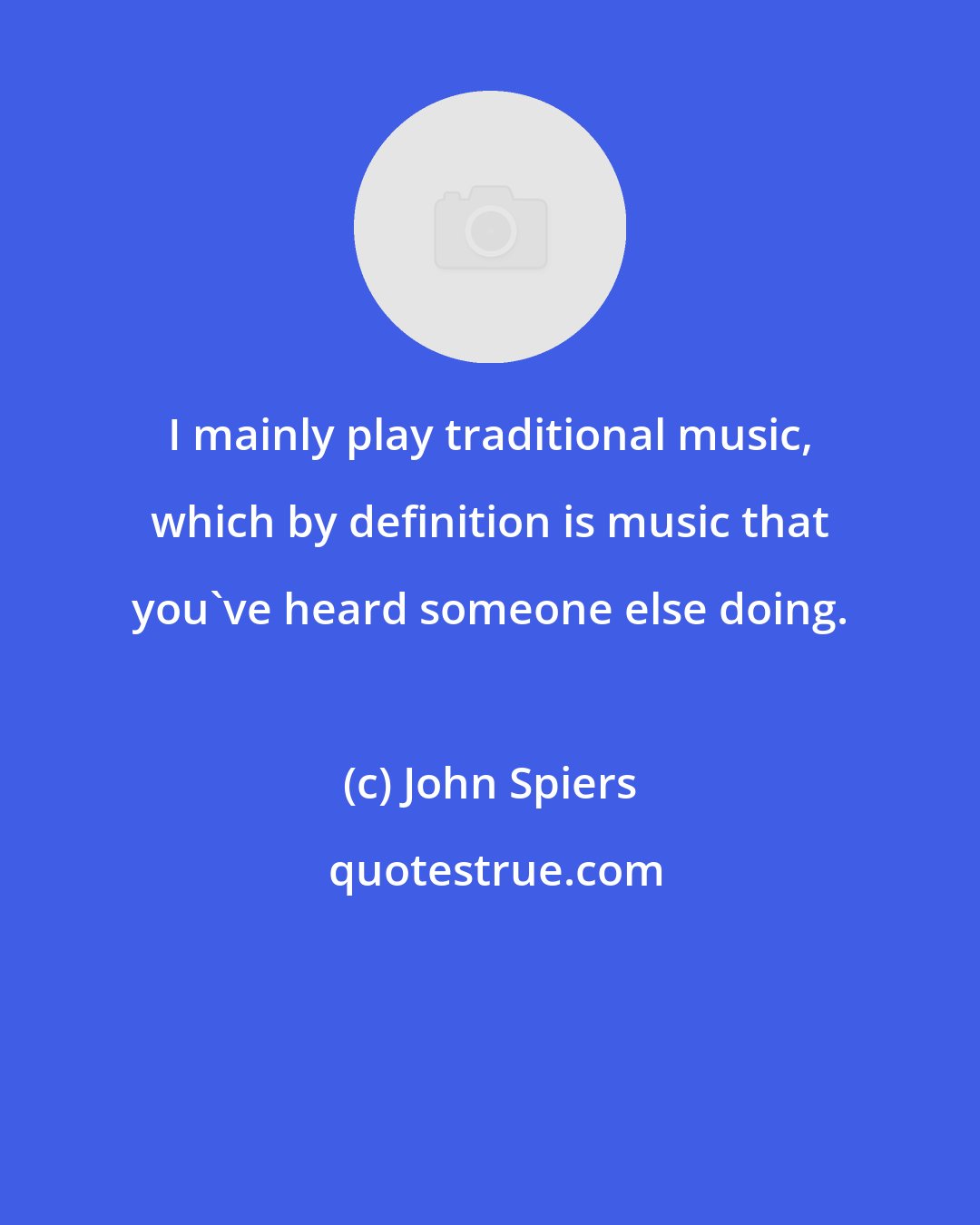 John Spiers: I mainly play traditional music, which by definition is music that you've heard someone else doing.