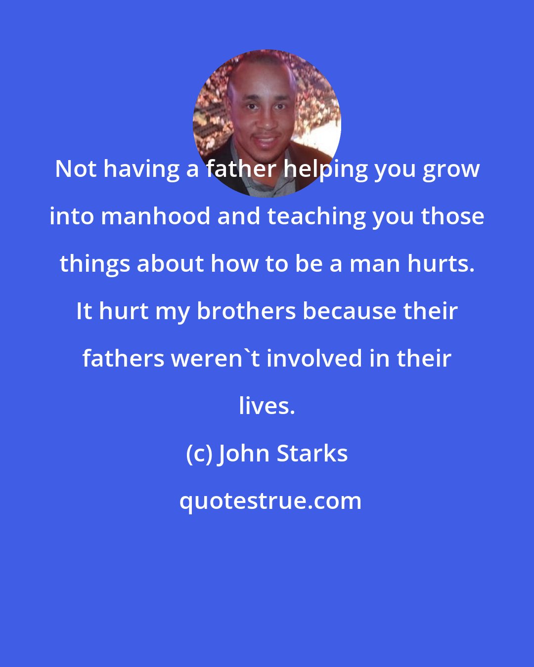 John Starks: Not having a father helping you grow into manhood and teaching you those things about how to be a man hurts. It hurt my brothers because their fathers weren't involved in their lives.