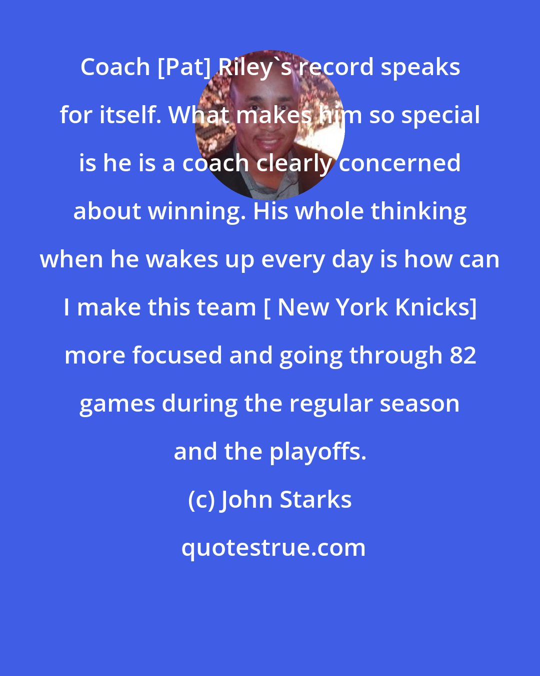 John Starks: Coach [Pat] Riley's record speaks for itself. What makes him so special is he is a coach clearly concerned about winning. His whole thinking when he wakes up every day is how can I make this team [ New York Knicks] more focused and going through 82 games during the regular season and the playoffs.