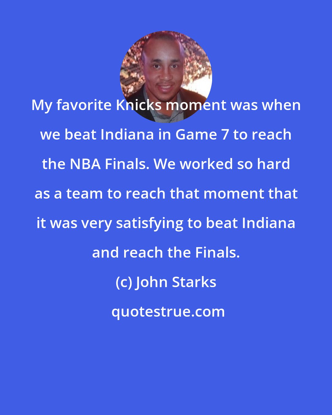 John Starks: My favorite Knicks moment was when we beat Indiana in Game 7 to reach the NBA Finals. We worked so hard as a team to reach that moment that it was very satisfying to beat Indiana and reach the Finals.