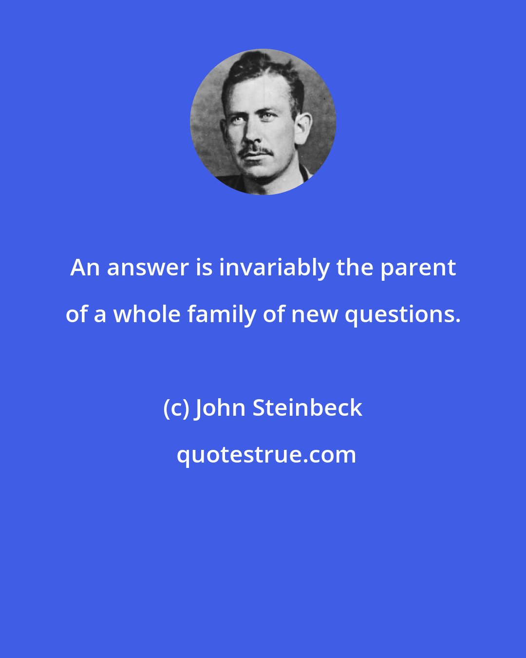 John Steinbeck: An answer is invariably the parent of a whole family of new questions.