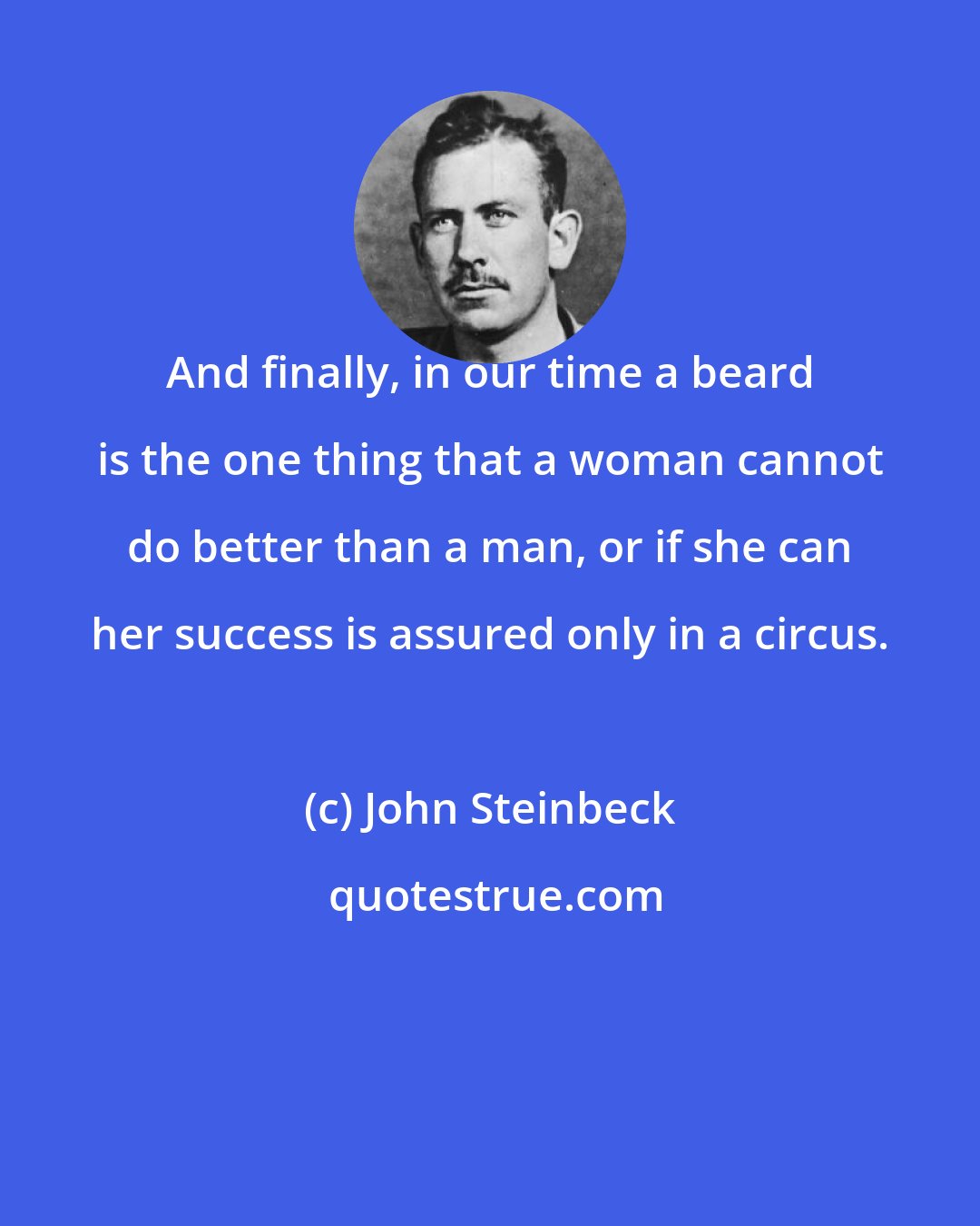 John Steinbeck: And finally, in our time a beard is the one thing that a woman cannot do better than a man, or if she can her success is assured only in a circus.