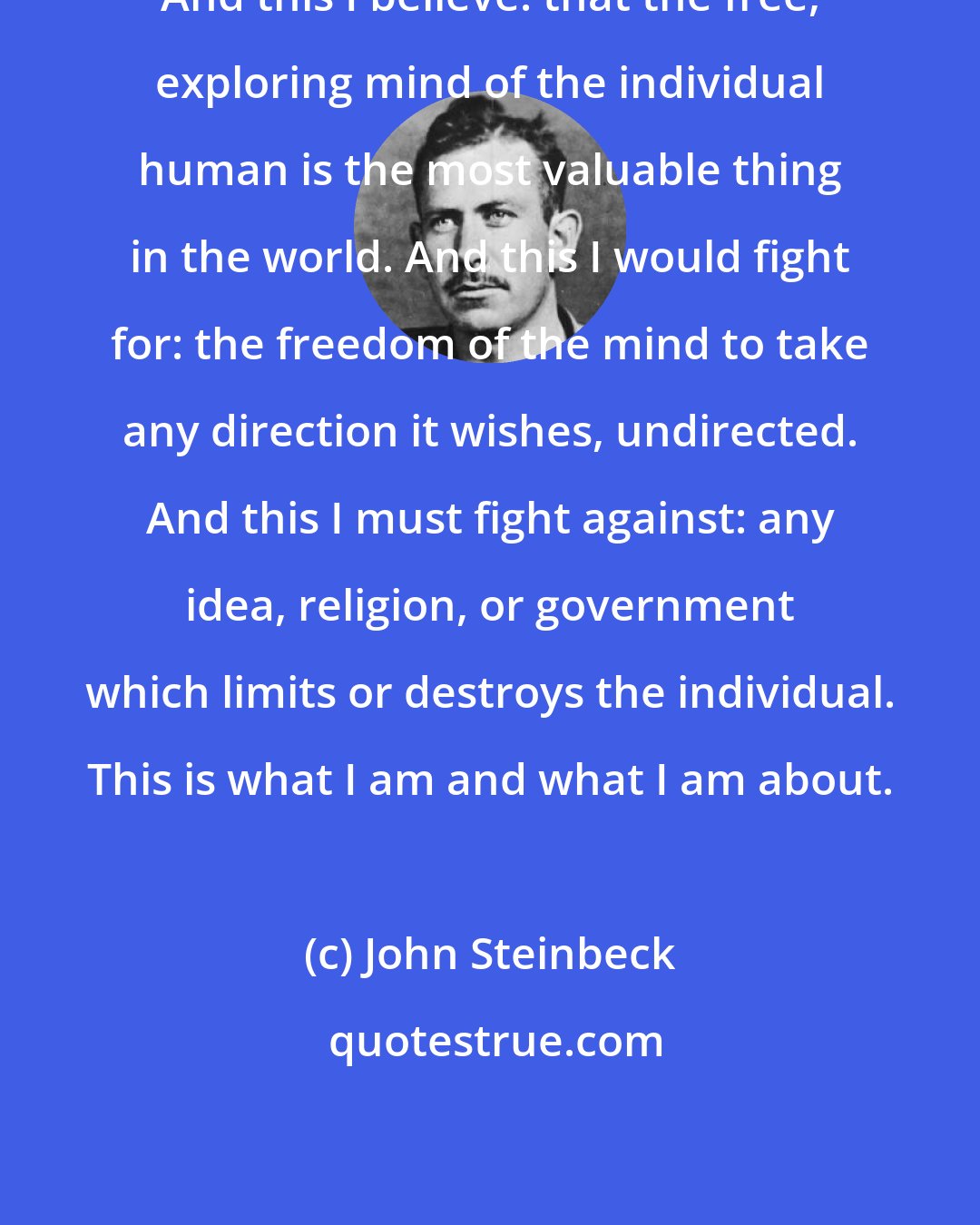 John Steinbeck: And this I believe: that the free, exploring mind of the individual human is the most valuable thing in the world. And this I would fight for: the freedom of the mind to take any direction it wishes, undirected. And this I must fight against: any idea, religion, or government which limits or destroys the individual. This is what I am and what I am about.