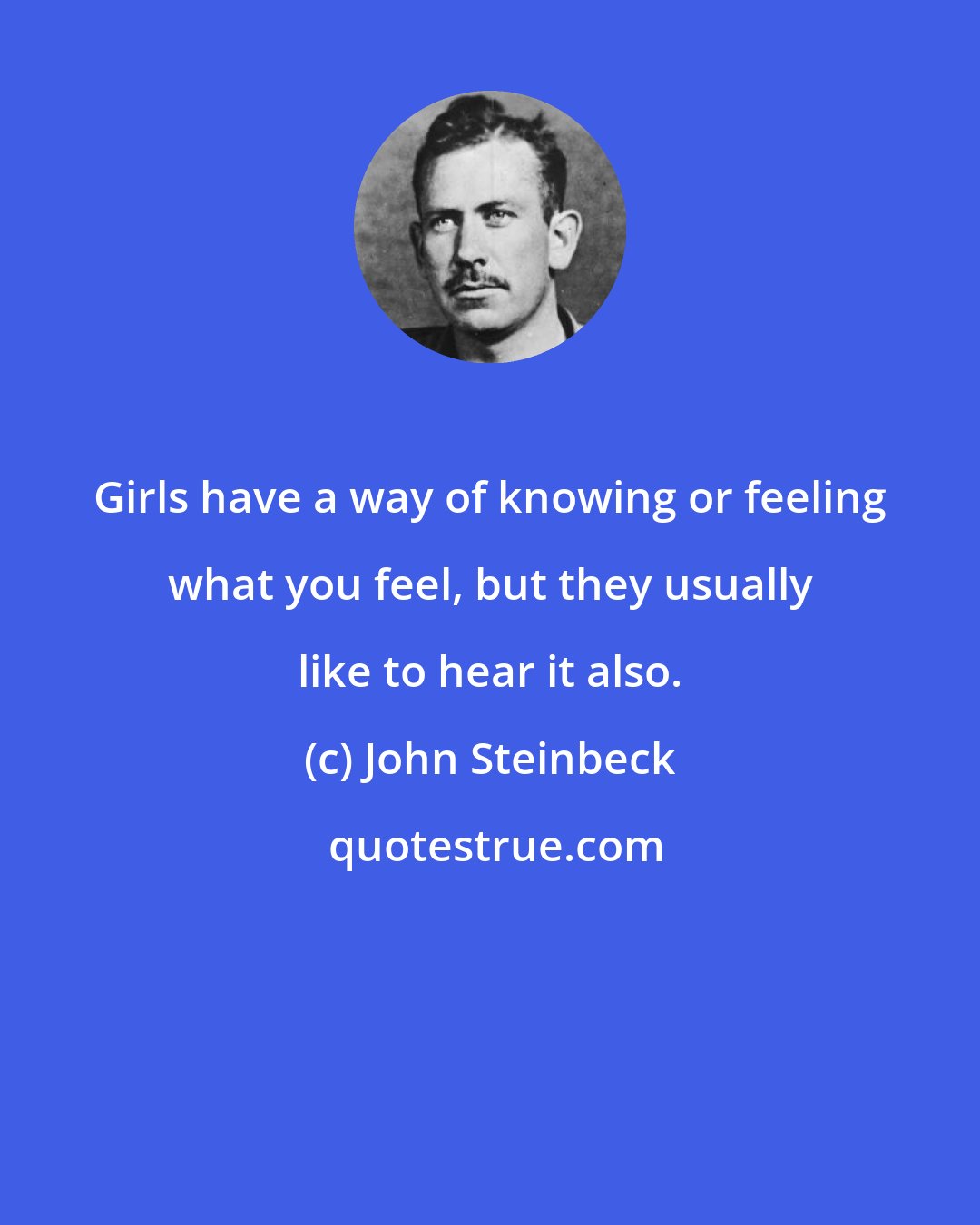 John Steinbeck: Girls have a way of knowing or feeling what you feel, but they usually like to hear it also.