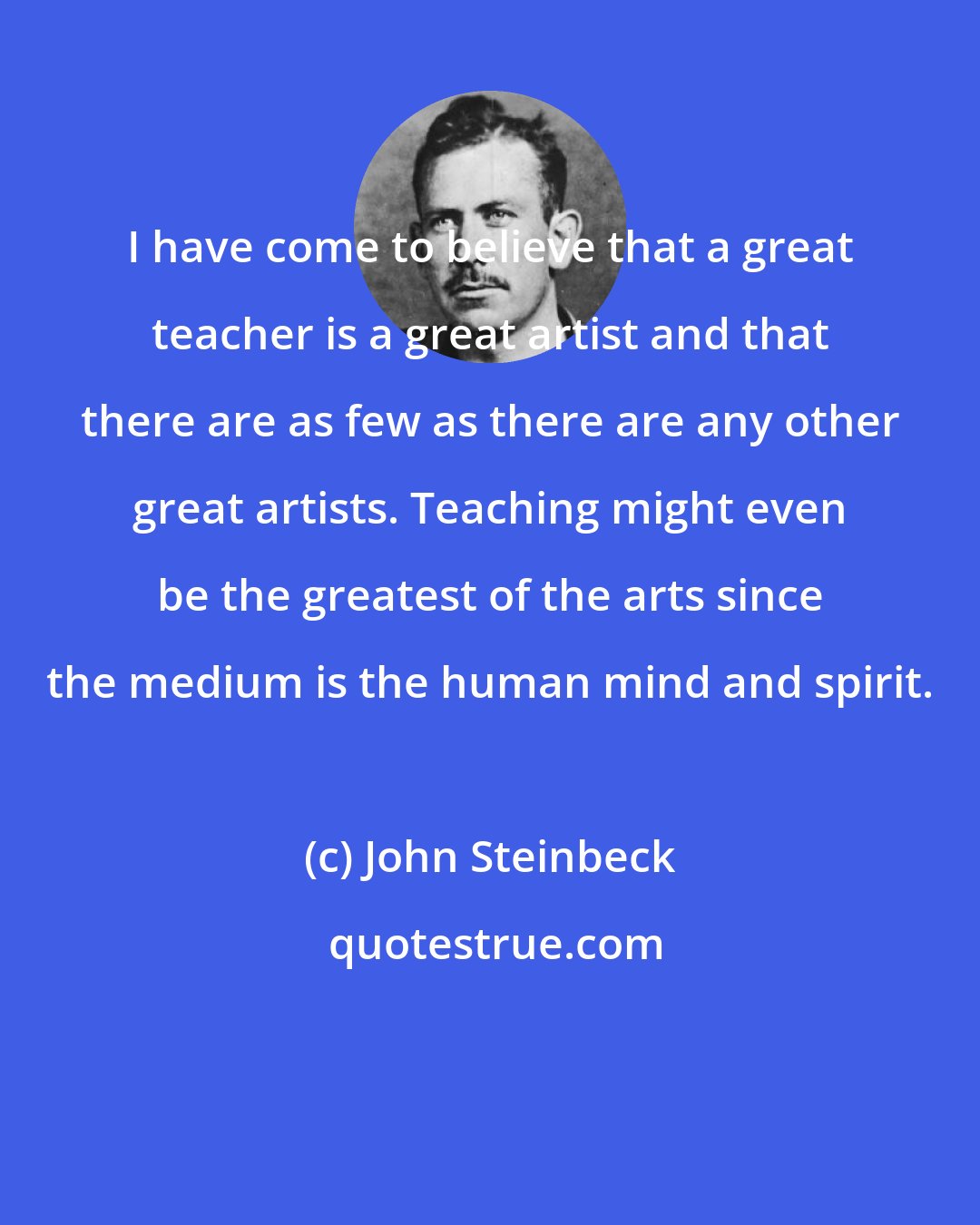 John Steinbeck: I have come to believe that a great teacher is a great artist and that there are as few as there are any other great artists. Teaching might even be the greatest of the arts since the medium is the human mind and spirit.
