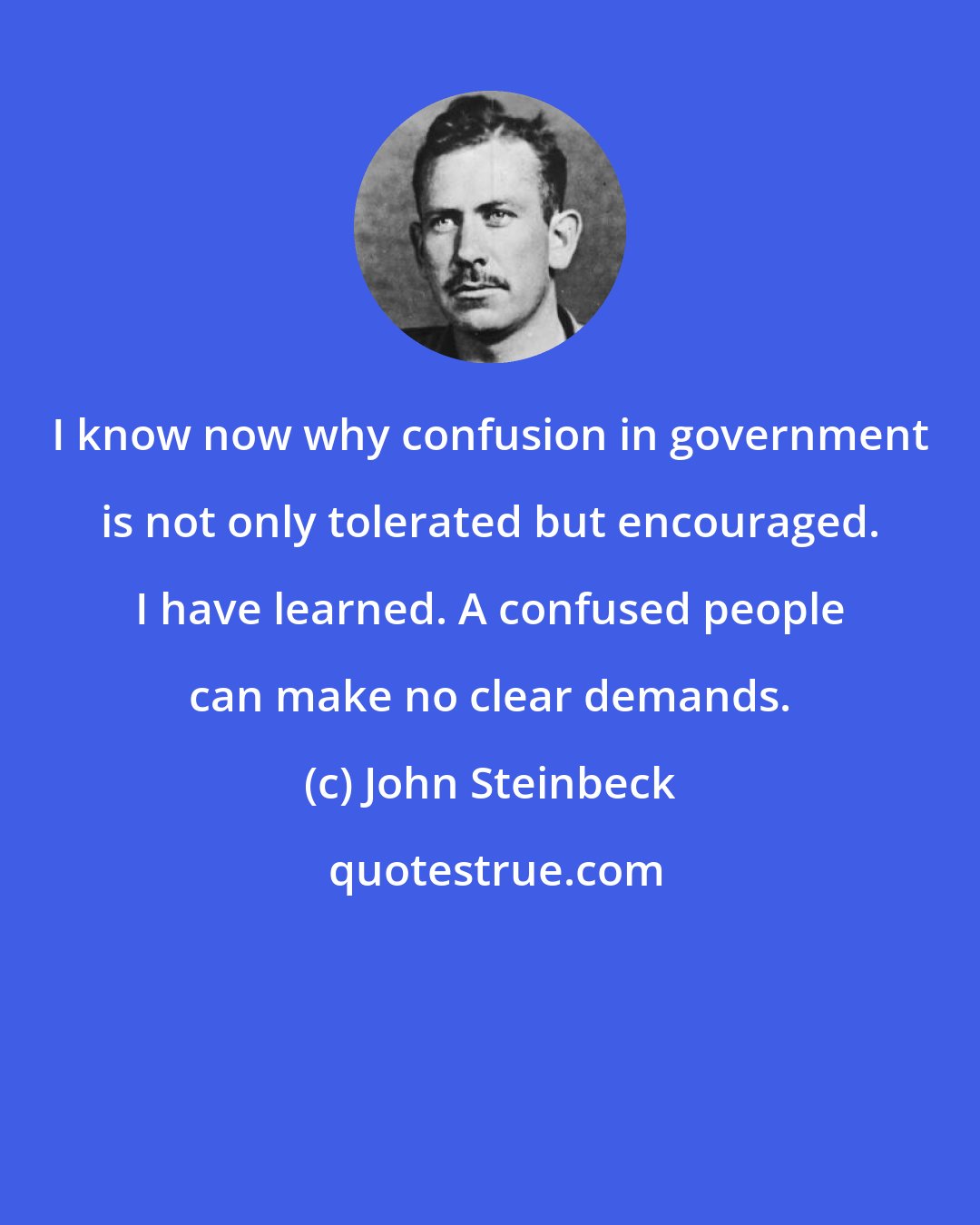 John Steinbeck: I know now why confusion in government is not only tolerated but encouraged. I have learned. A confused people can make no clear demands.