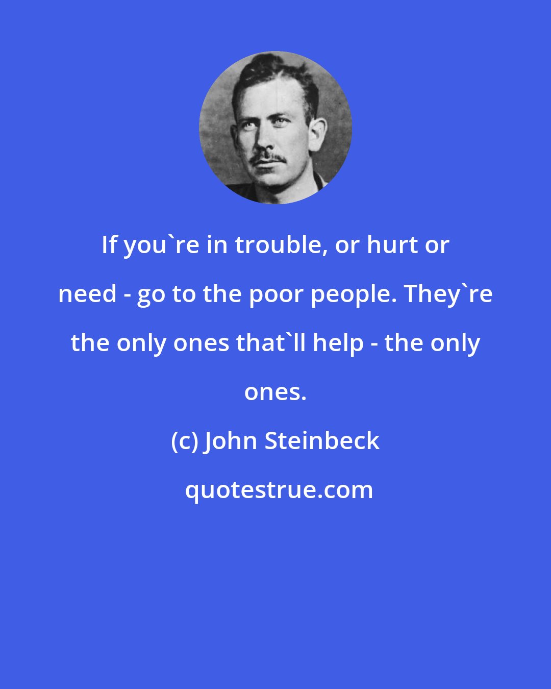 John Steinbeck: If you're in trouble, or hurt or need - go to the poor people. They're the only ones that'll help - the only ones.