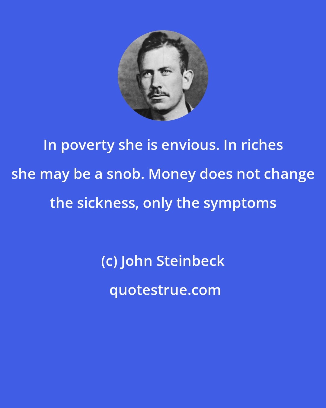 John Steinbeck: In poverty she is envious. In riches she may be a snob. Money does not change the sickness, only the symptoms