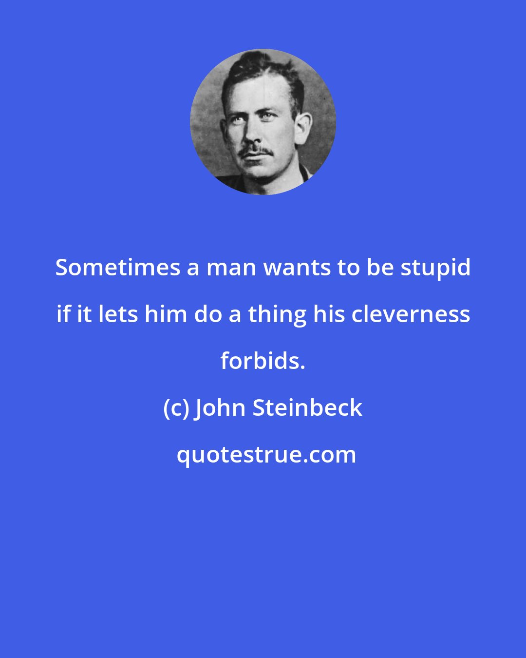 John Steinbeck: Sometimes a man wants to be stupid if it lets him do a thing his cleverness forbids.