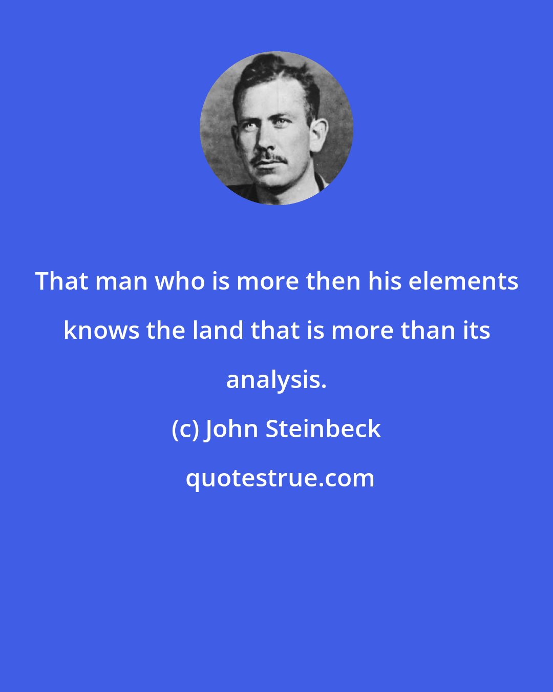 John Steinbeck: That man who is more then his elements knows the land that is more than its analysis.