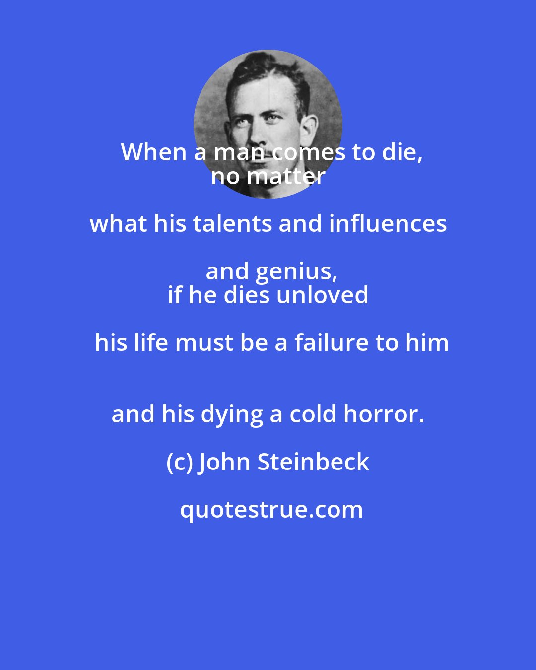 John Steinbeck: When a man comes to die,
 no matter what his talents and influences and genius,
 if he dies unloved his life must be a failure to him
 and his dying a cold horror.