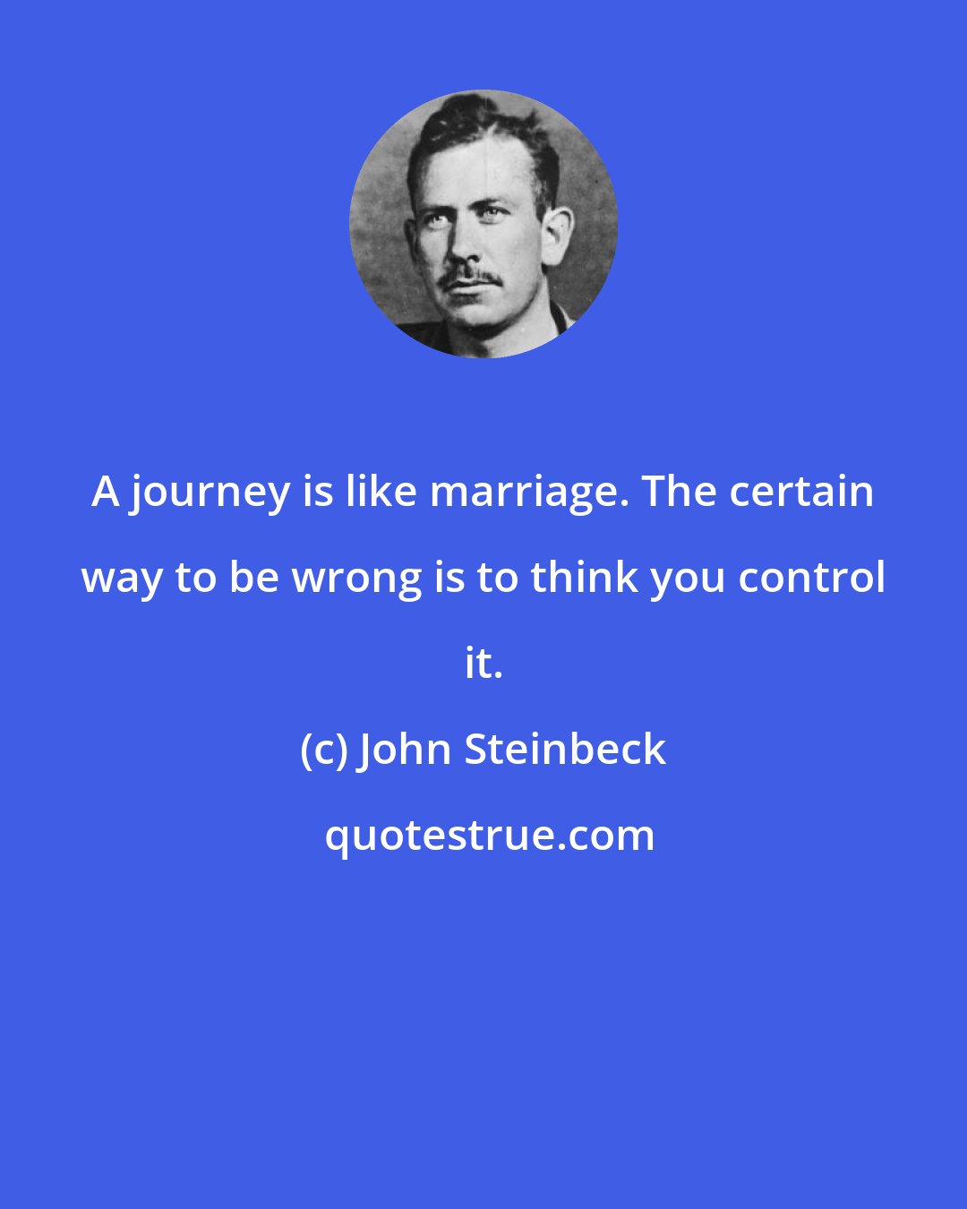 John Steinbeck: A journey is like marriage. The certain way to be wrong is to think you control it.