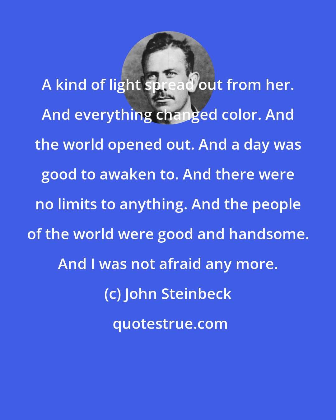 John Steinbeck: A kind of light spread out from her. And everything changed color. And the world opened out. And a day was good to awaken to. And there were no limits to anything. And the people of the world were good and handsome. And I was not afraid any more.