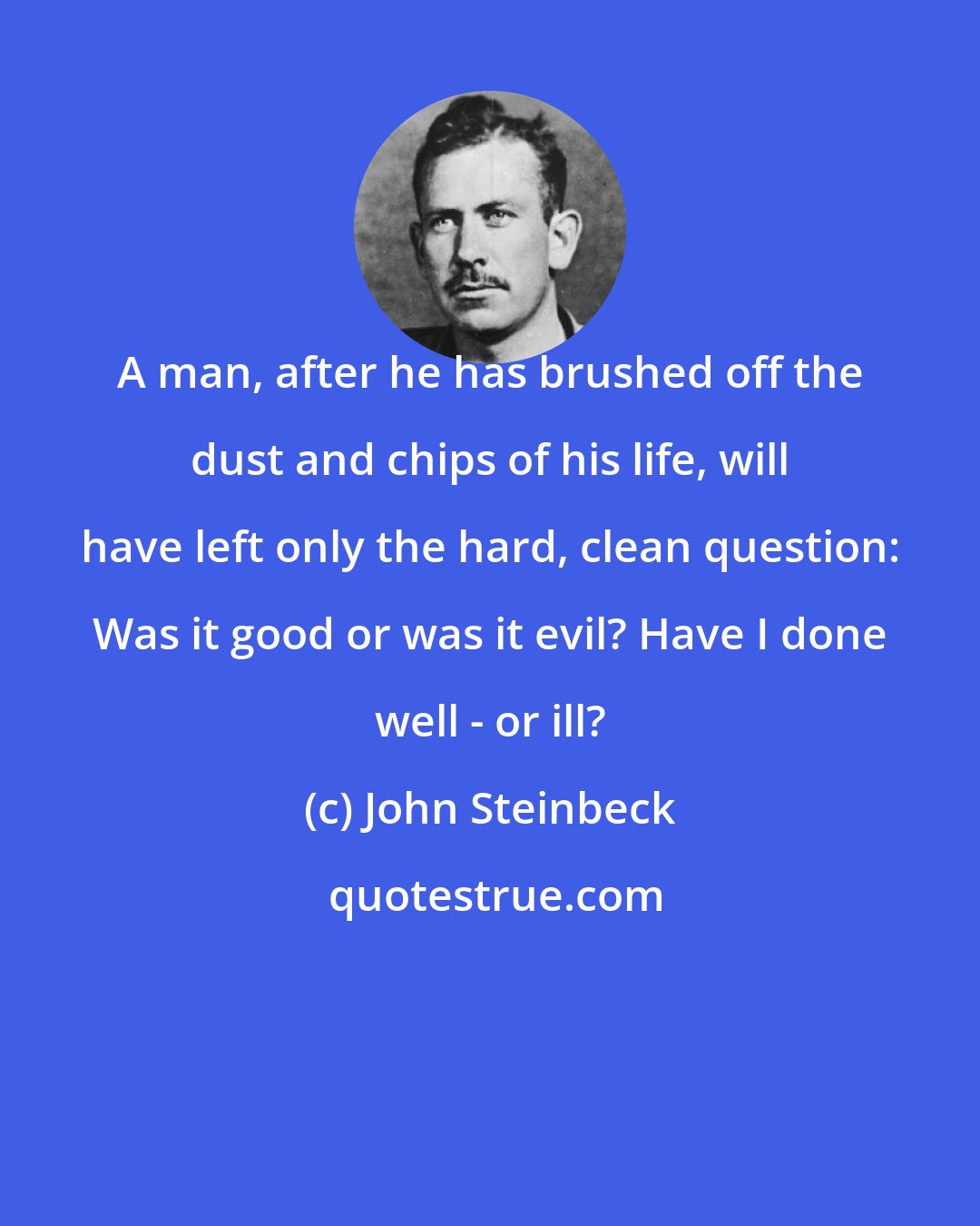 John Steinbeck: A man, after he has brushed off the dust and chips of his life, will have left only the hard, clean question: Was it good or was it evil? Have I done well - or ill?