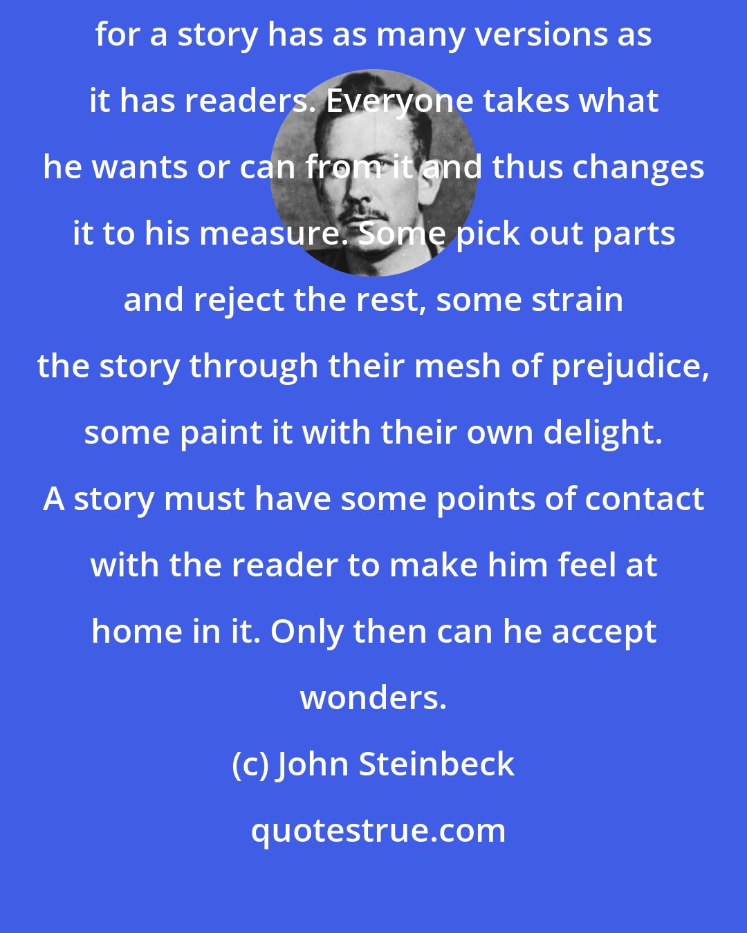 John Steinbeck: A man who tells secrets or stories must think of who is hearing or reading, for a story has as many versions as it has readers. Everyone takes what he wants or can from it and thus changes it to his measure. Some pick out parts and reject the rest, some strain the story through their mesh of prejudice, some paint it with their own delight. A story must have some points of contact with the reader to make him feel at home in it. Only then can he accept wonders.