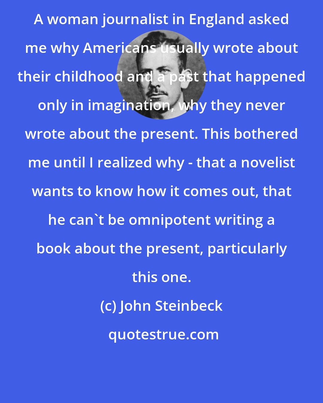 John Steinbeck: A woman journalist in England asked me why Americans usually wrote about their childhood and a past that happened only in imagination, why they never wrote about the present. This bothered me until I realized why - that a novelist wants to know how it comes out, that he can't be omnipotent writing a book about the present, particularly this one.