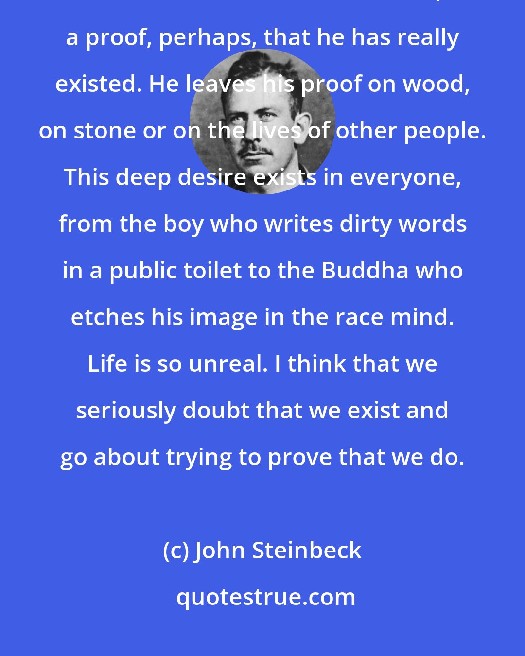 John Steinbeck: After the bare requisites to living and reproducing, man wants most to leave some record of himself, a proof, perhaps, that he has really existed. He leaves his proof on wood, on stone or on the lives of other people. This deep desire exists in everyone, from the boy who writes dirty words in a public toilet to the Buddha who etches his image in the race mind. Life is so unreal. I think that we seriously doubt that we exist and go about trying to prove that we do.