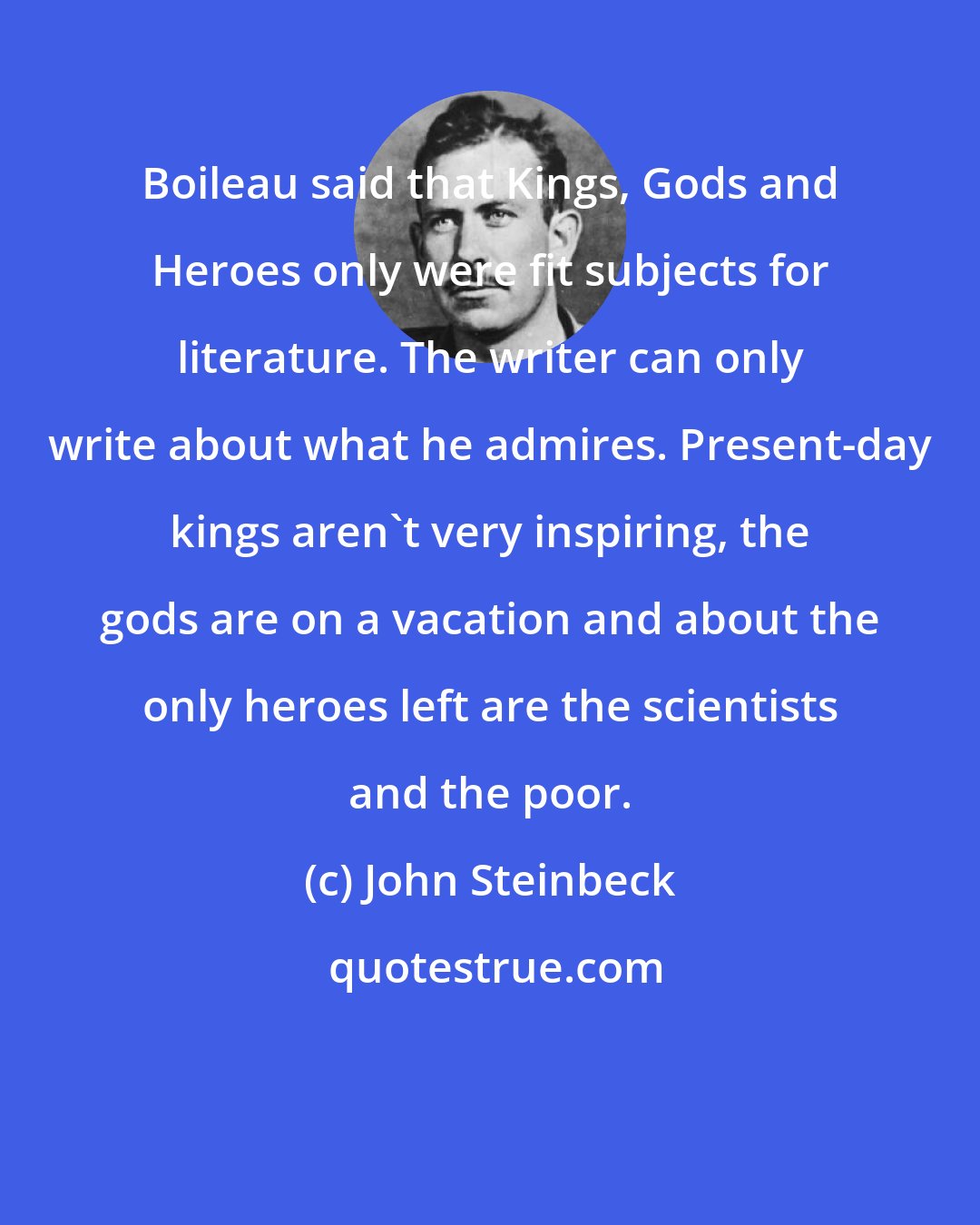 John Steinbeck: Boileau said that Kings, Gods and Heroes only were fit subjects for literature. The writer can only write about what he admires. Present-day kings aren't very inspiring, the gods are on a vacation and about the only heroes left are the scientists and the poor.