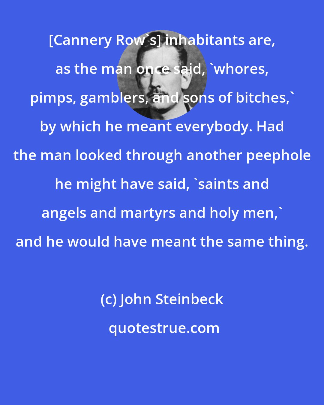 John Steinbeck: [Cannery Row's] inhabitants are, as the man once said, 'whores, pimps, gamblers, and sons of bitches,' by which he meant everybody. Had the man looked through another peephole he might have said, 'saints and angels and martyrs and holy men,' and he would have meant the same thing.