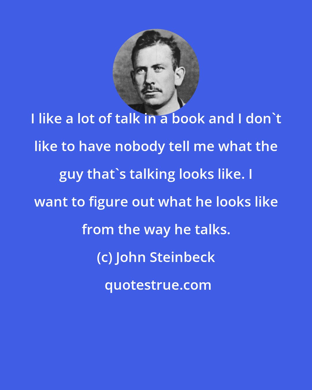 John Steinbeck: I like a lot of talk in a book and I don't like to have nobody tell me what the guy that's talking looks like. I want to figure out what he looks like from the way he talks.