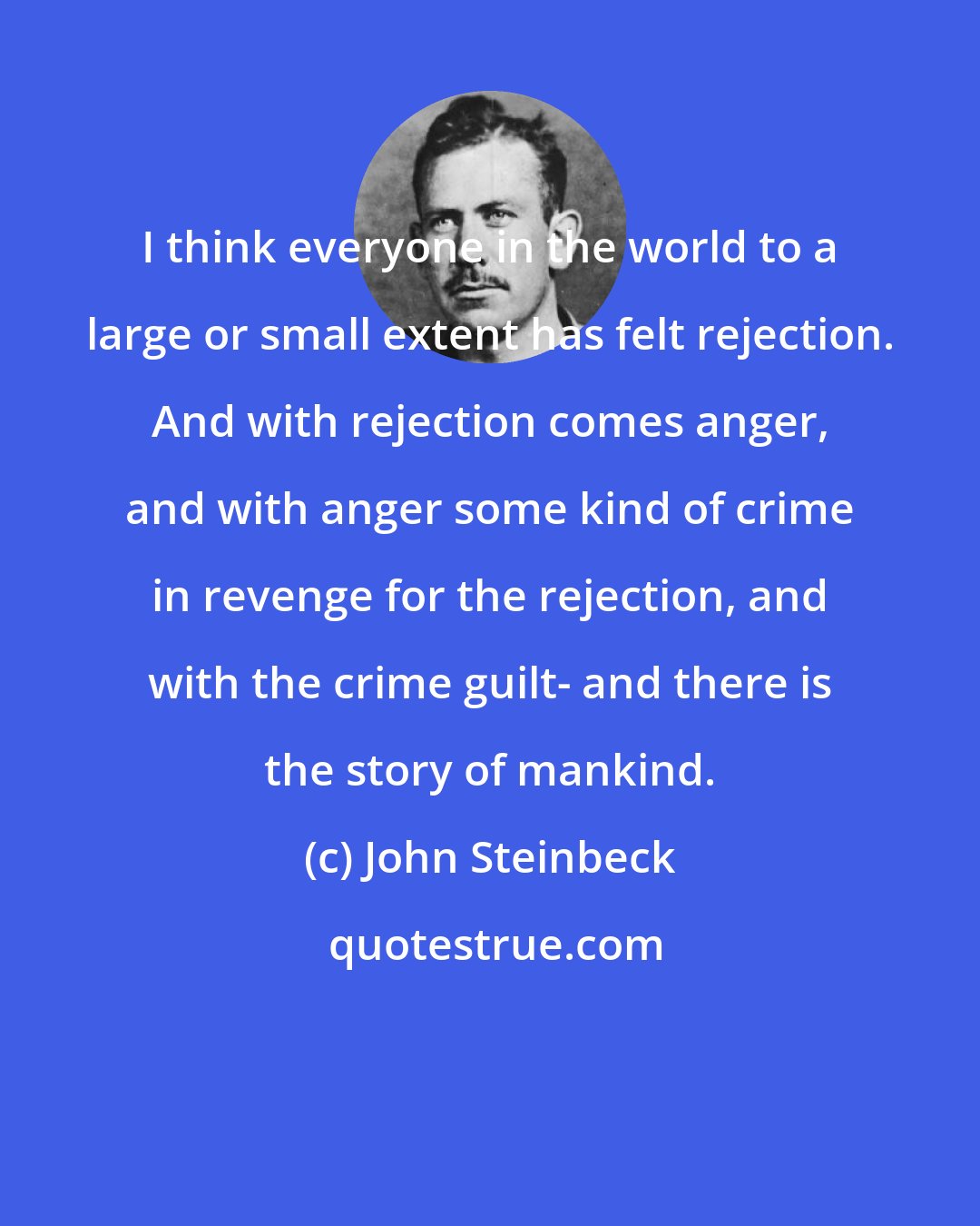 John Steinbeck: I think everyone in the world to a large or small extent has felt rejection. And with rejection comes anger, and with anger some kind of crime in revenge for the rejection, and with the crime guilt- and there is the story of mankind.