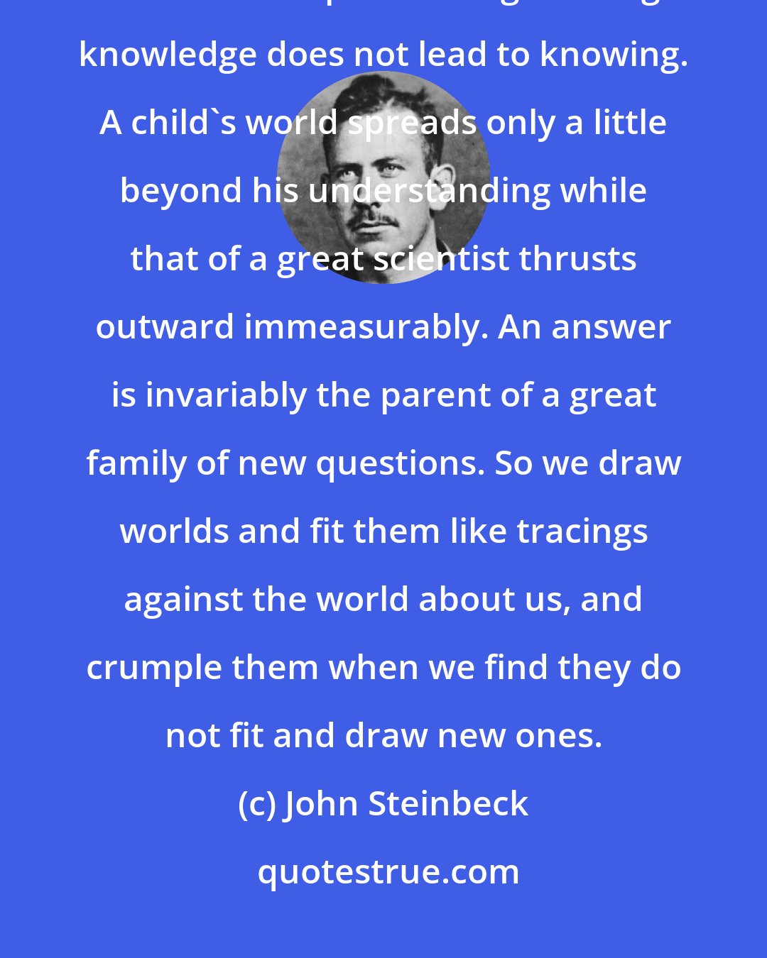 John Steinbeck: It is not enough to say that we cannot know or judge because all the information is not in. The process of gathering knowledge does not lead to knowing. A child's world spreads only a little beyond his understanding while that of a great scientist thrusts outward immeasurably. An answer is invariably the parent of a great family of new questions. So we draw worlds and fit them like tracings against the world about us, and crumple them when we find they do not fit and draw new ones.