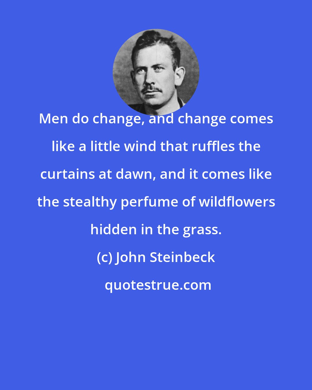 John Steinbeck: Men do change, and change comes like a little wind that ruffles the curtains at dawn, and it comes like the stealthy perfume of wildflowers hidden in the grass.