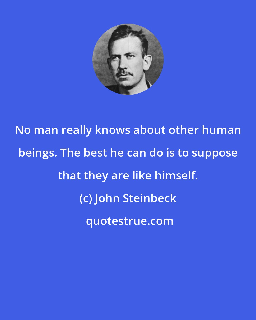 John Steinbeck: No man really knows about other human beings. The best he can do is to suppose that they are like himself.