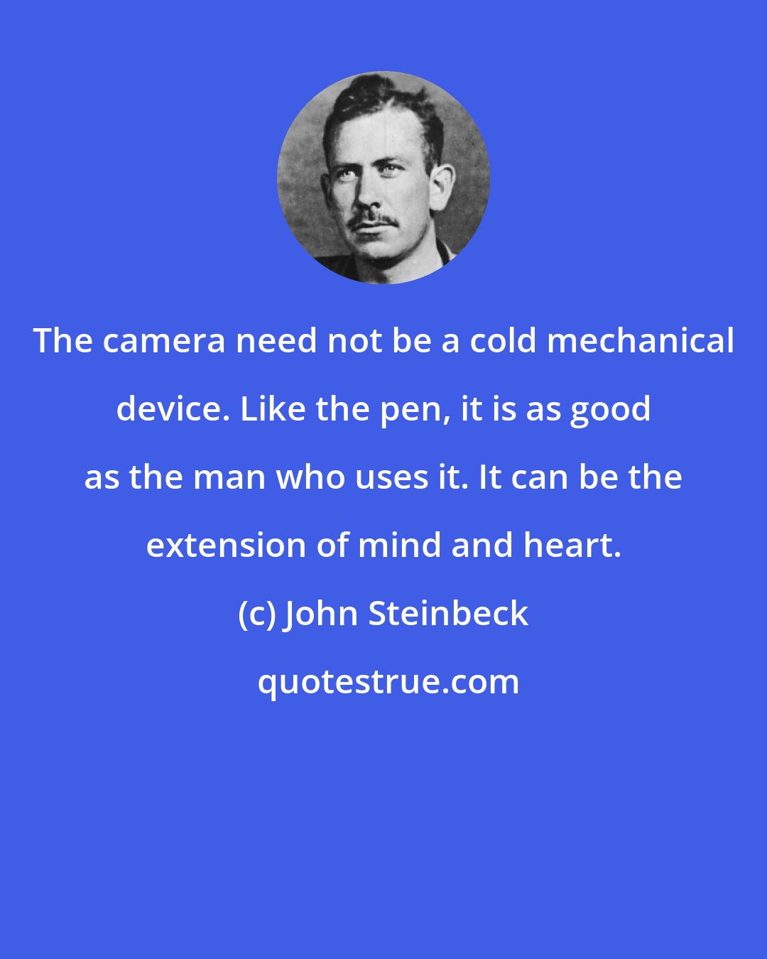 John Steinbeck: The camera need not be a cold mechanical device. Like the pen, it is as good as the man who uses it. It can be the extension of mind and heart.