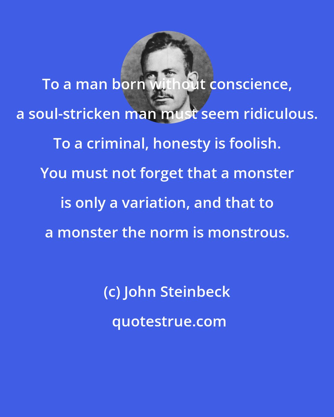 John Steinbeck: To a man born without conscience, a soul-stricken man must seem ridiculous. To a criminal, honesty is foolish. You must not forget that a monster is only a variation, and that to a monster the norm is monstrous.