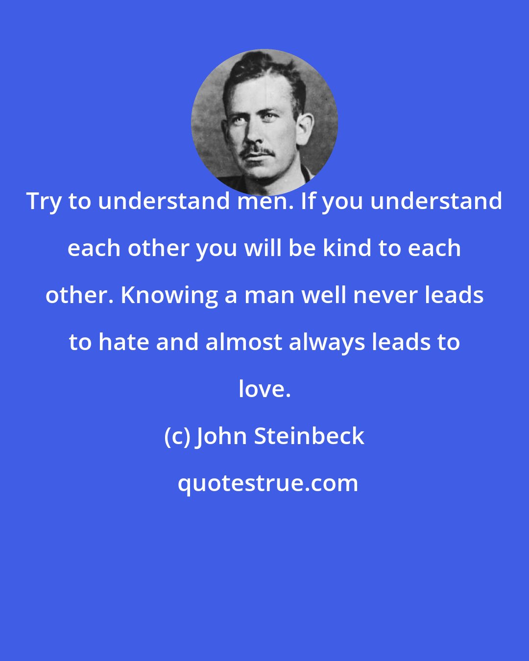 John Steinbeck: Try to understand men. If you understand each other you will be kind to each other. Knowing a man well never leads to hate and almost always leads to love.