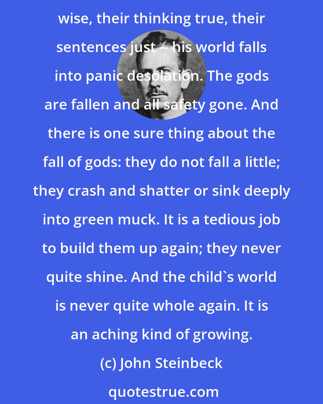 John Steinbeck: When a child first catches adults out -- when it first walks into his grave little head that adults do not always have divine intelligence, that their judgments are not always wise, their thinking true, their sentences just -- his world falls into panic desolation. The gods are fallen and all safety gone. And there is one sure thing about the fall of gods: they do not fall a little; they crash and shatter or sink deeply into green muck. It is a tedious job to build them up again; they never quite shine. And the child's world is never quite whole again. It is an aching kind of growing.