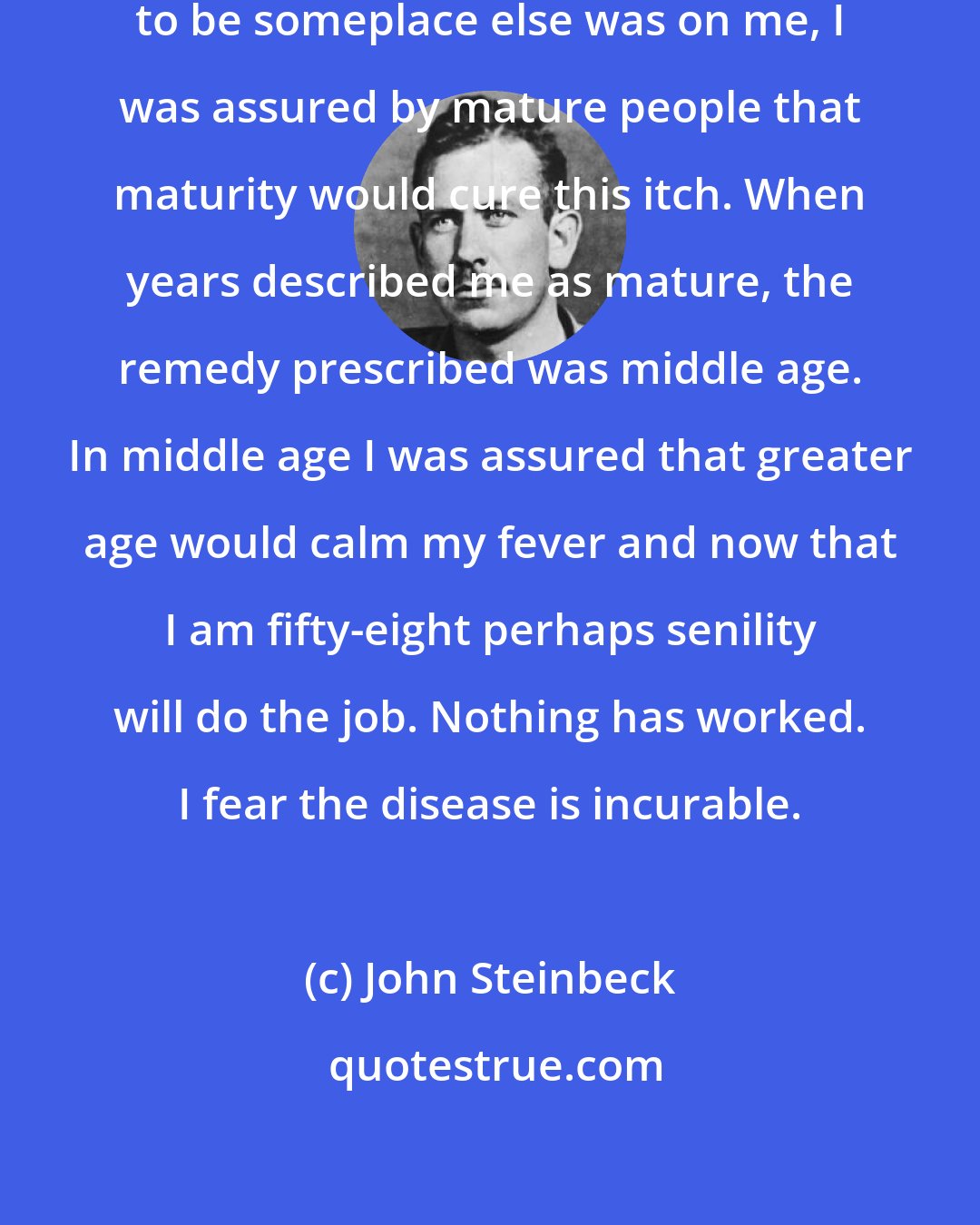 John Steinbeck: When I was very young and the urge to be someplace else was on me, I was assured by mature people that maturity would cure this itch. When years described me as mature, the remedy prescribed was middle age. In middle age I was assured that greater age would calm my fever and now that I am fifty-eight perhaps senility will do the job. Nothing has worked. I fear the disease is incurable.