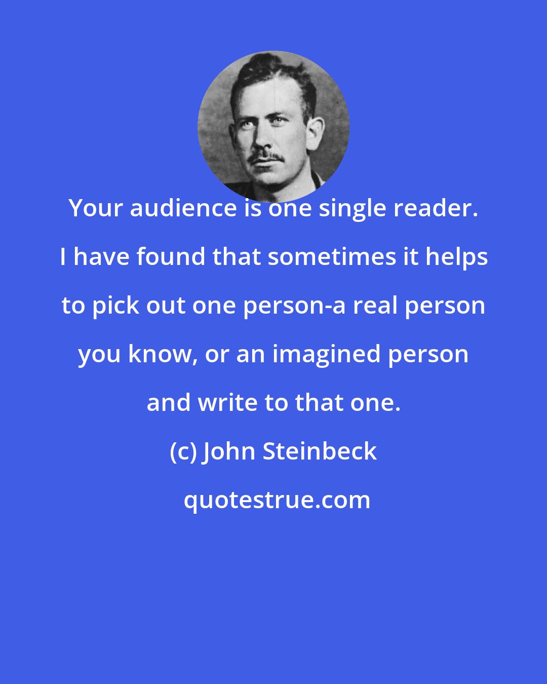 John Steinbeck: Your audience is one single reader. I have found that sometimes it helps to pick out one person-a real person you know, or an imagined person and write to that one.