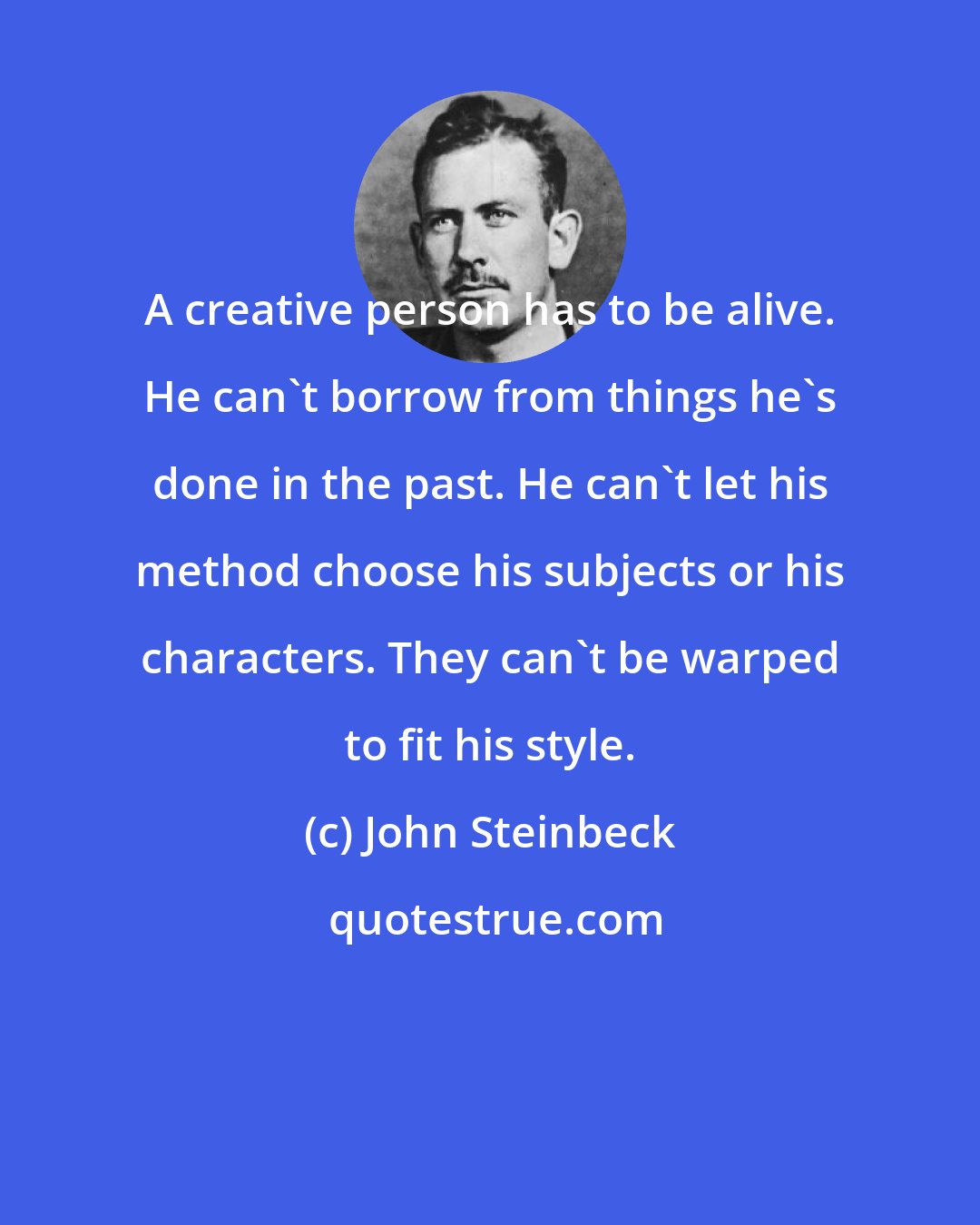 John Steinbeck: A creative person has to be alive. He can't borrow from things he's done in the past. He can't let his method choose his subjects or his characters. They can't be warped to fit his style.