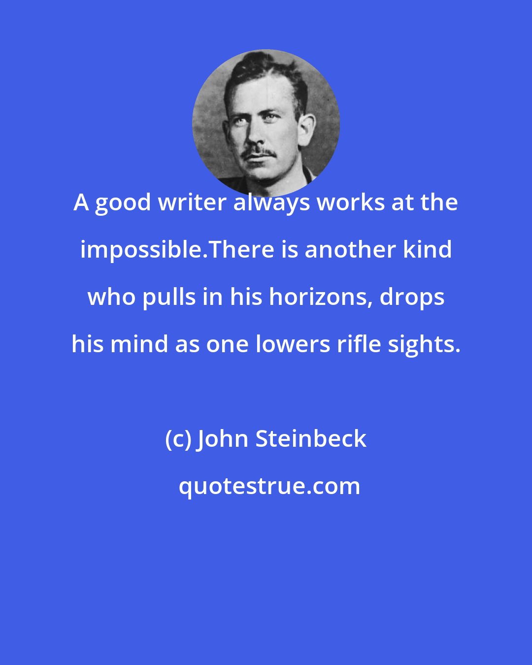 John Steinbeck: A good writer always works at the impossible.There is another kind who pulls in his horizons, drops his mind as one lowers rifle sights.