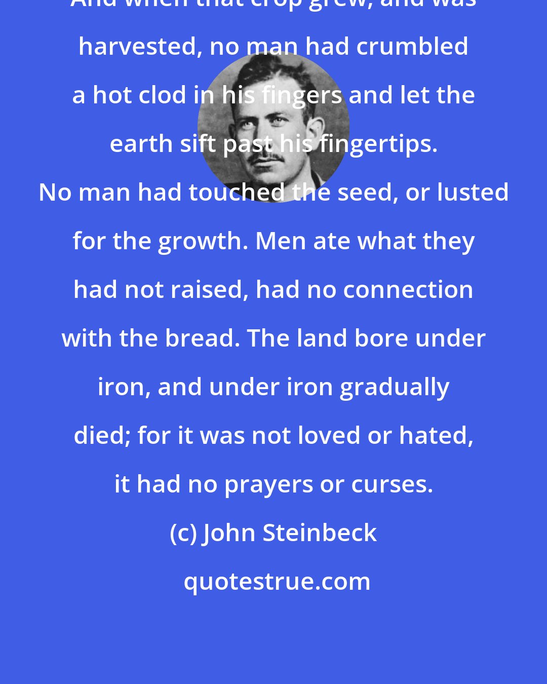 John Steinbeck: And when that crop grew, and was harvested, no man had crumbled a hot clod in his fingers and let the earth sift past his fingertips. No man had touched the seed, or lusted for the growth. Men ate what they had not raised, had no connection with the bread. The land bore under iron, and under iron gradually died; for it was not loved or hated, it had no prayers or curses.