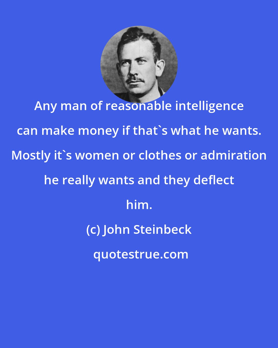 John Steinbeck: Any man of reasonable intelligence can make money if that's what he wants. Mostly it's women or clothes or admiration he really wants and they deflect him.