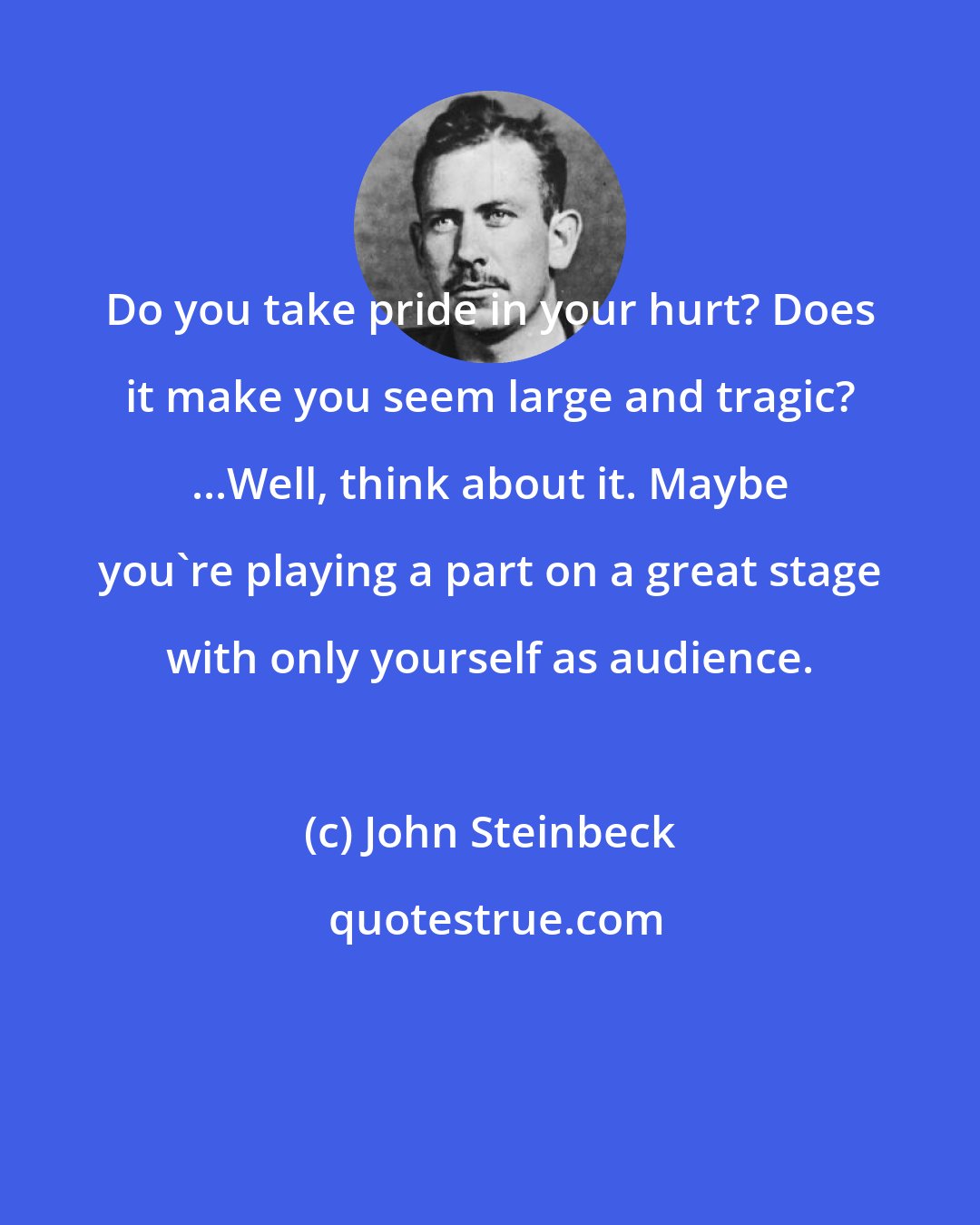 John Steinbeck: Do you take pride in your hurt? Does it make you seem large and tragic? ...Well, think about it. Maybe you're playing a part on a great stage with only yourself as audience.