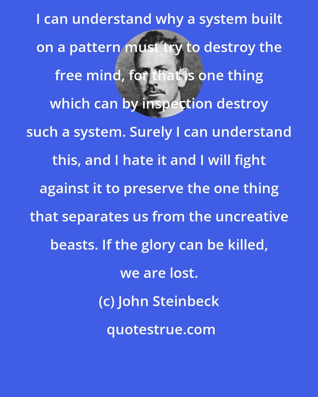 John Steinbeck: I can understand why a system built on a pattern must try to destroy the free mind, for that is one thing which can by inspection destroy such a system. Surely I can understand this, and I hate it and I will fight against it to preserve the one thing that separates us from the uncreative beasts. If the glory can be killed, we are lost.