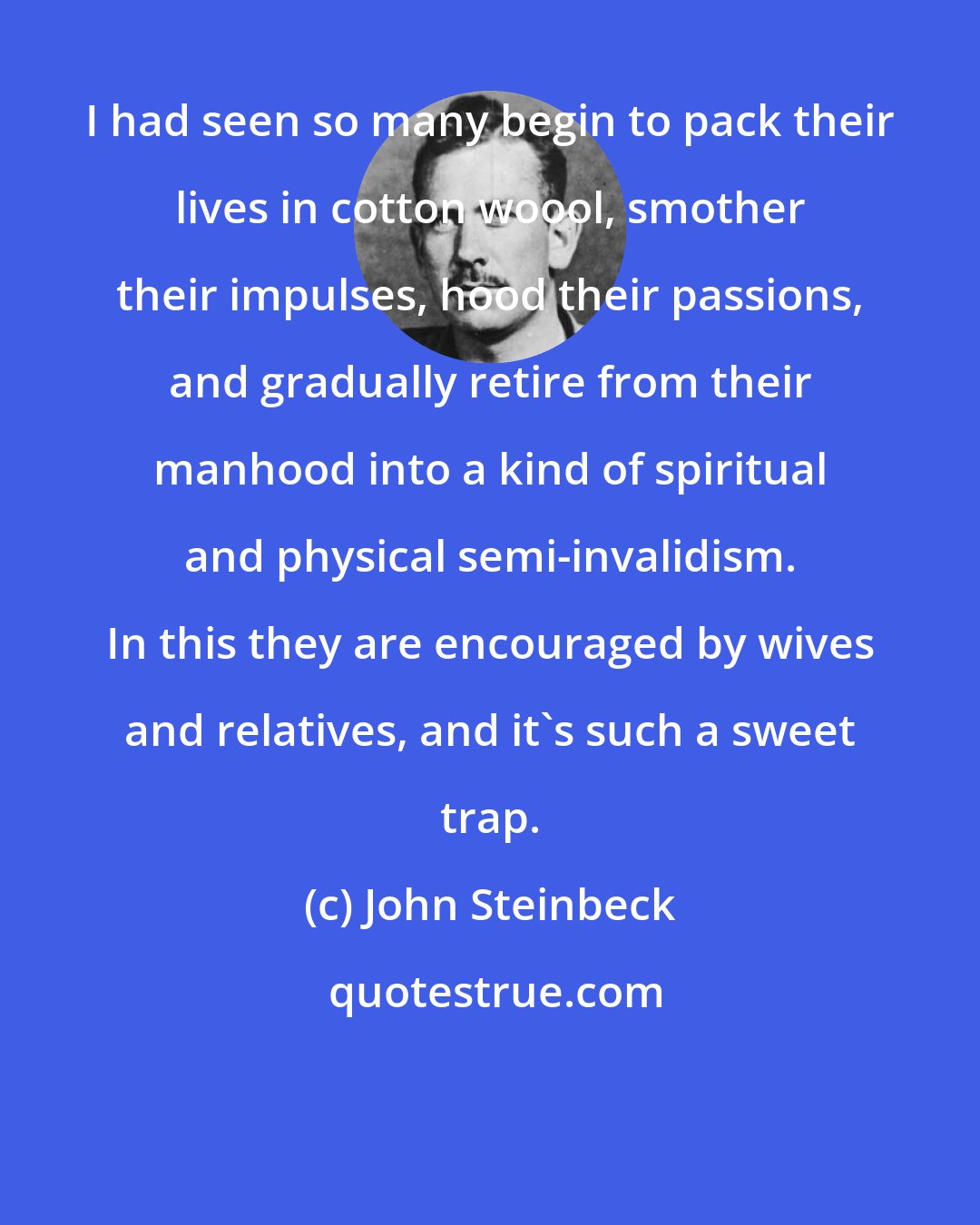 John Steinbeck: I had seen so many begin to pack their lives in cotton woool, smother their impulses, hood their passions, and gradually retire from their manhood into a kind of spiritual and physical semi-invalidism. In this they are encouraged by wives and relatives, and it's such a sweet trap.