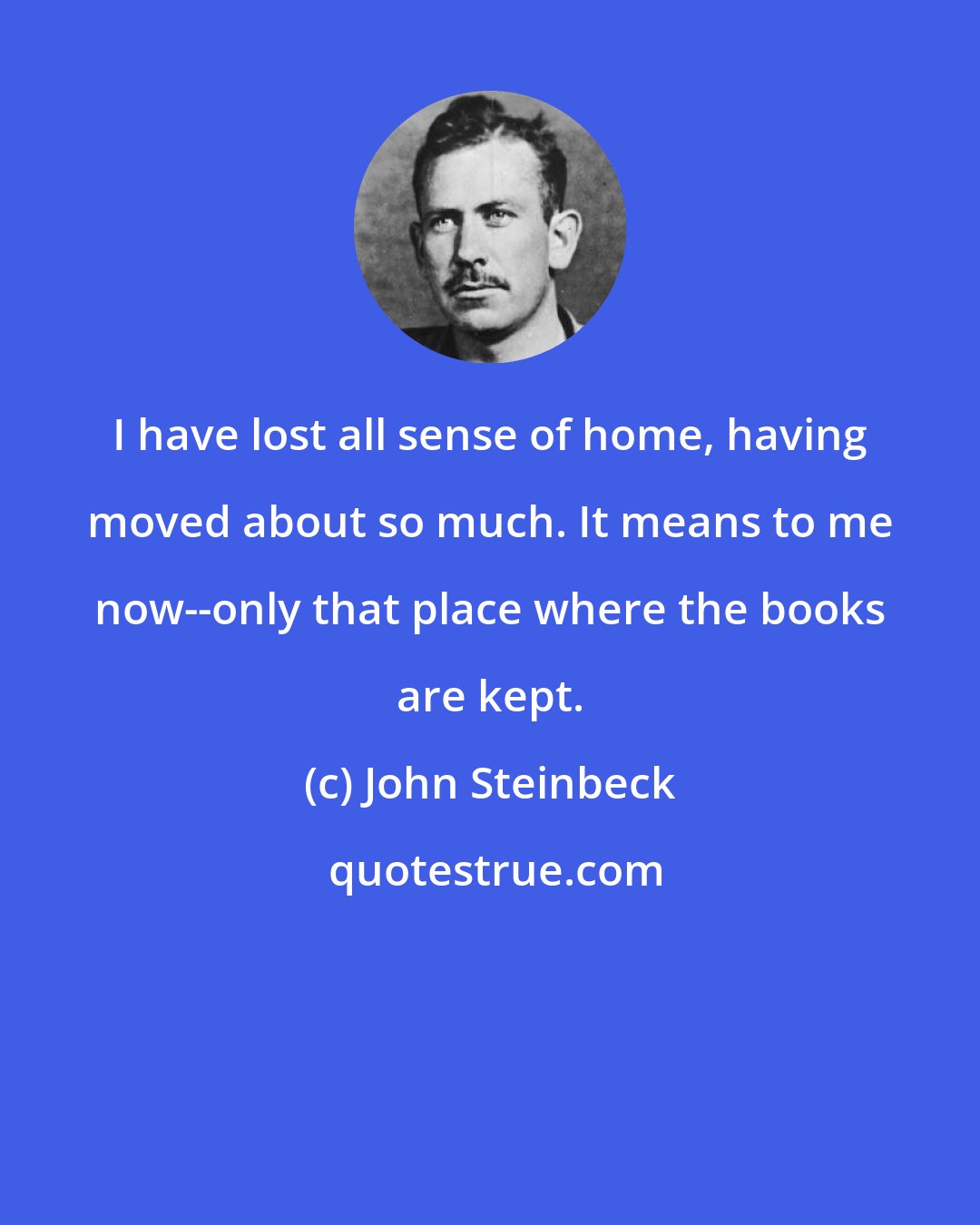 John Steinbeck: I have lost all sense of home, having moved about so much. It means to me now--only that place where the books are kept.