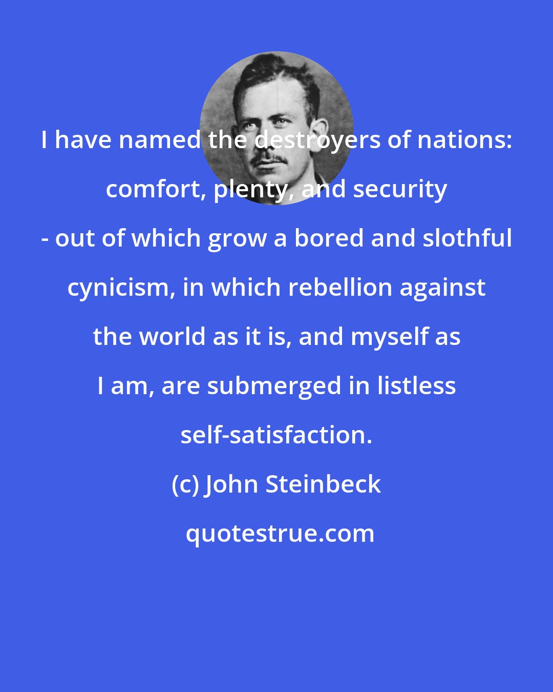 John Steinbeck: I have named the destroyers of nations: comfort, plenty, and security - out of which grow a bored and slothful cynicism, in which rebellion against the world as it is, and myself as I am, are submerged in listless self-satisfaction.