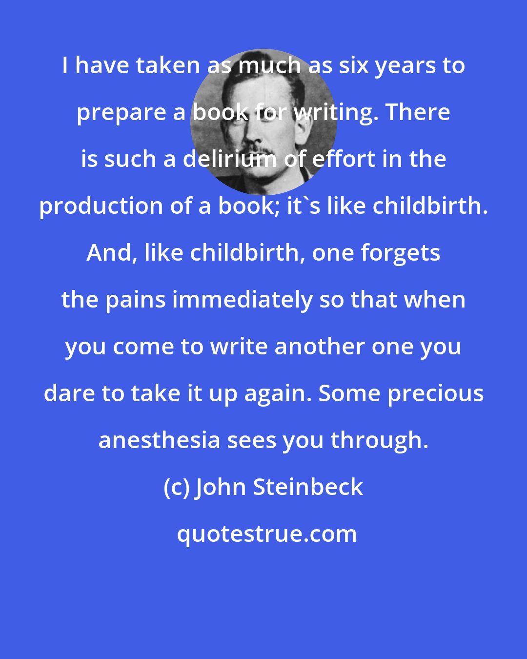 John Steinbeck: I have taken as much as six years to prepare a book for writing. There is such a delirium of effort in the production of a book; it's like childbirth. And, like childbirth, one forgets the pains immediately so that when you come to write another one you dare to take it up again. Some precious anesthesia sees you through.