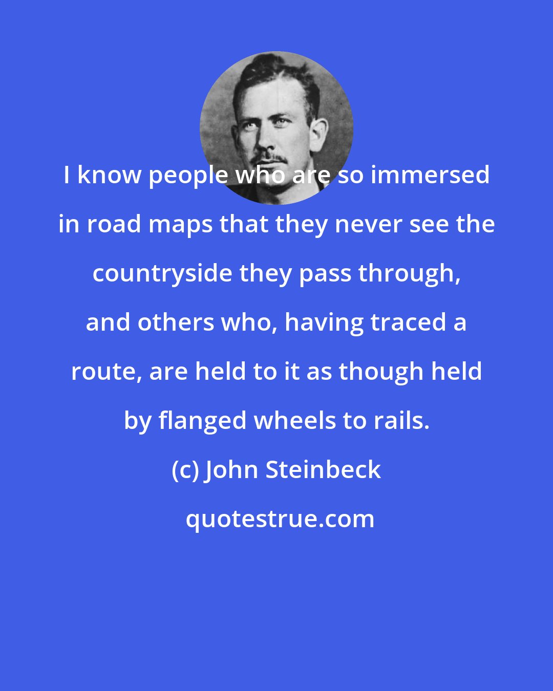 John Steinbeck: I know people who are so immersed in road maps that they never see the countryside they pass through, and others who, having traced a route, are held to it as though held by flanged wheels to rails.