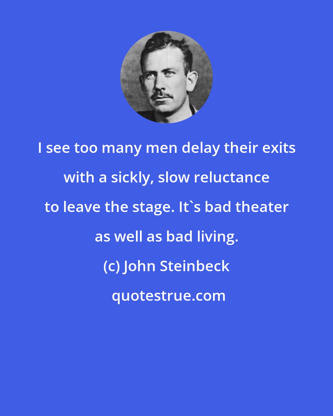 John Steinbeck: I see too many men delay their exits with a sickly, slow reluctance to leave the stage. It's bad theater as well as bad living.