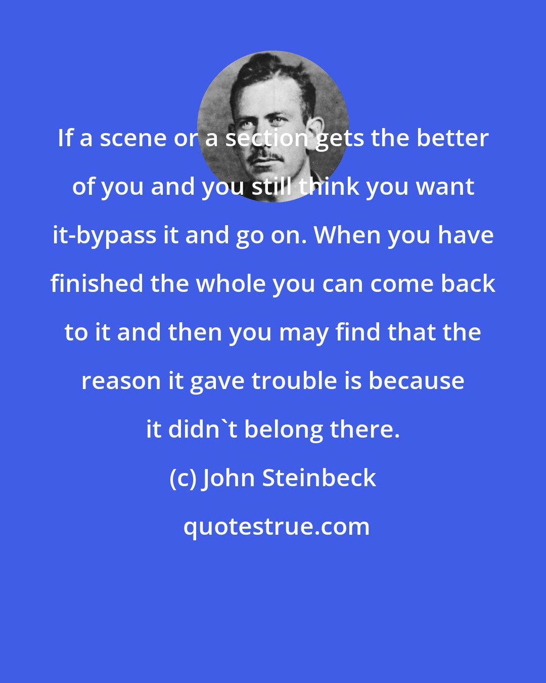 John Steinbeck: If a scene or a section gets the better of you and you still think you want it-bypass it and go on. When you have finished the whole you can come back to it and then you may find that the reason it gave trouble is because it didn't belong there.