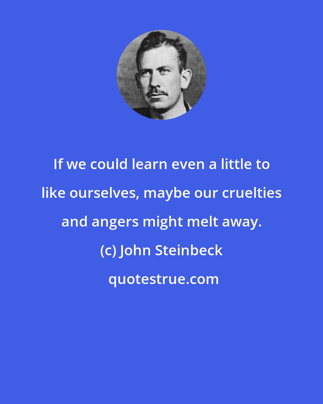 John Steinbeck: If we could learn even a little to like ourselves, maybe our cruelties and angers might melt away.