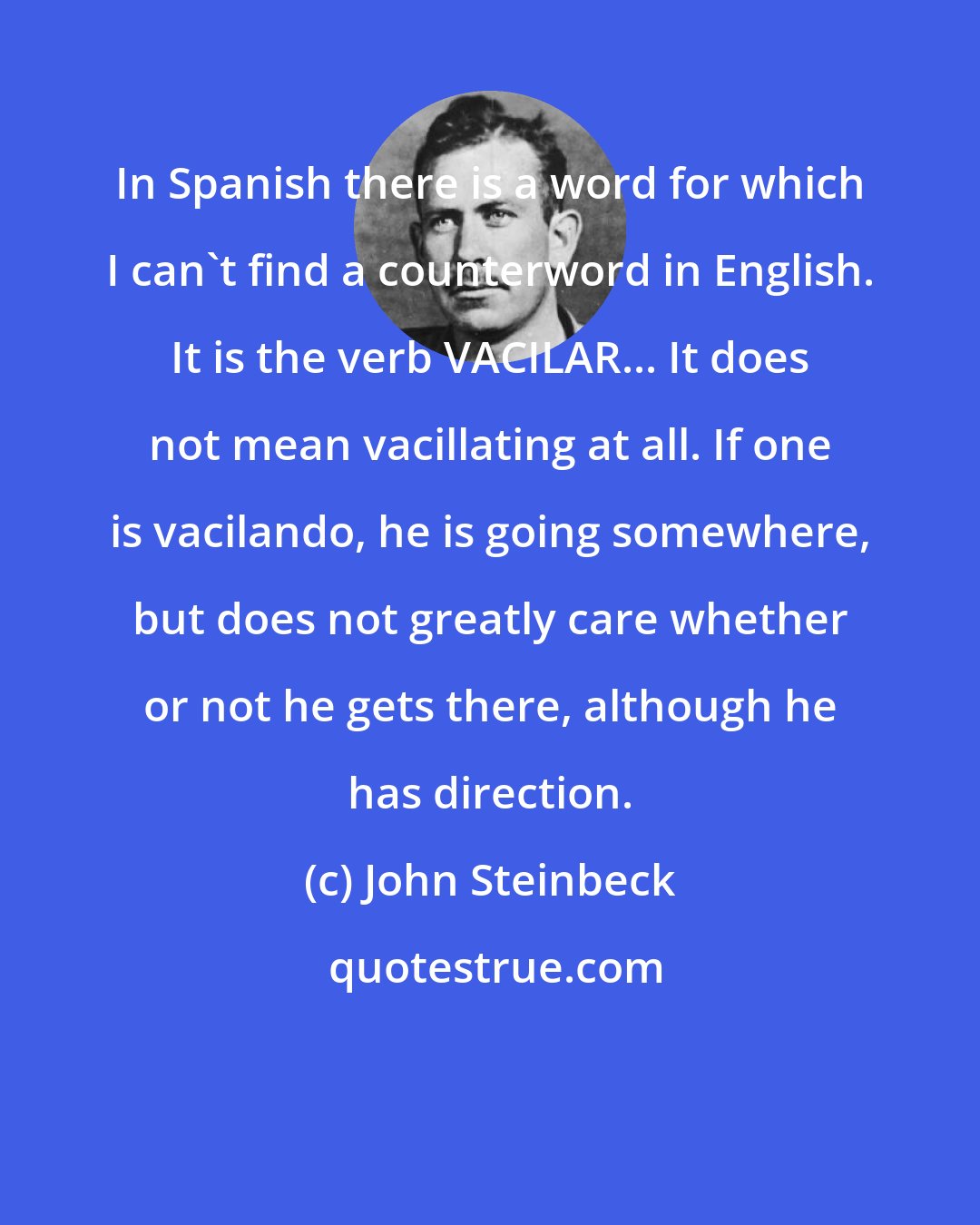 John Steinbeck: In Spanish there is a word for which I can't find a counterword in English. It is the verb VACILAR... It does not mean vacillating at all. If one is vacilando, he is going somewhere, but does not greatly care whether or not he gets there, although he has direction.